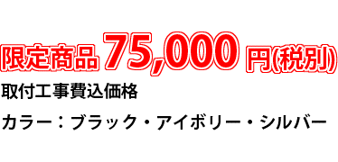 限定商品　75,000円(税別)　取付工事費込価格　カラー：ブラック・アイボリー・シルバー